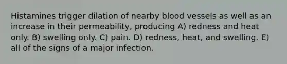 Histamines trigger dilation of nearby blood vessels as well as an increase in their permeability, producing A) redness and heat only. B) swelling only. C) pain. D) redness, heat, and swelling. E) all of the signs of a major infection.