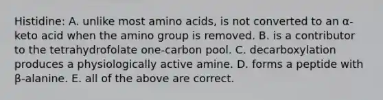 Histidine: A. unlike most amino acids, is not converted to an α-keto acid when the amino group is removed. B. is a contributor to the tetrahydrofolate one-carbon pool. C. decarboxylation produces a physiologically active amine. D. forms a peptide with β-alanine. E. all of the above are correct.