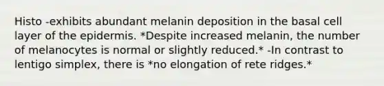 Histo -exhibits abundant melanin deposition in the basal cell layer of the epidermis. *Despite increased melanin, the number of melanocytes is normal or slightly reduced.* -In contrast to lentigo simplex, there is *no elongation of rete ridges.*