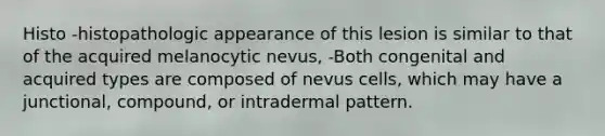 Histo -histopathologic appearance of this lesion is similar to that of the acquired melanocytic nevus, -Both congenital and acquired types are composed of nevus cells, which may have a junctional, compound, or intradermal pattern.