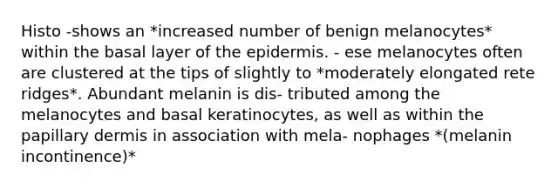 Histo -shows an *increased number of benign melanocytes* within the basal layer of the epidermis. - ese melanocytes often are clustered at the tips of slightly to *moderately elongated rete ridges*. Abundant melanin is dis- tributed among the melanocytes and basal keratinocytes, as well as within the papillary dermis in association with mela- nophages *(melanin incontinence)*