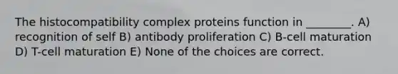 The histocompatibility complex proteins function in ________. A) recognition of self B) antibody proliferation C) B-cell maturation D) T-cell maturation E) None of the choices are correct.