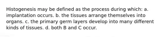 Histogenesis may be defined as the process during which: a. implantation occurs. b. the tissues arrange themselves into organs. c. the primary germ layers develop into many different kinds of tissues. d. both B and C occur.