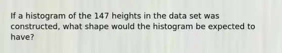 If a histogram of the 147 heights in the data set was​ constructed, what shape would the histogram be expected to​ have?