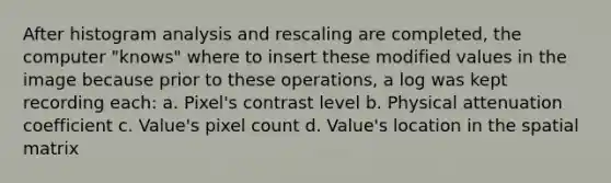 After histogram analysis and rescaling are completed, the computer "knows" where to insert these modified values in the image because prior to these operations, a log was kept recording each: a. Pixel's contrast level b. Physical attenuation coefficient c. Value's pixel count d. Value's location in the spatial matrix