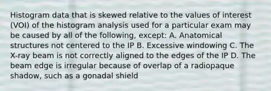 Histogram data that is skewed relative to the values of interest (VOI) of the histogram analysis used for a particular exam may be caused by all of the following, except: A. Anatomical structures not centered to the IP B. Excessive windowing C. The X-ray beam is not correctly aligned to the edges of the IP D. The beam edge is irregular because of overlap of a radiopaque shadow, such as a gonadal shield