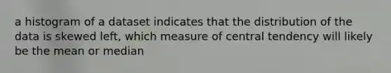 a histogram of a dataset indicates that the distribution of the data is skewed left, which measure of central tendency will likely be the mean or median