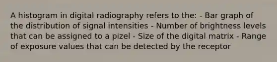 A histogram in digital radiography refers to the: - Bar graph of the distribution of signal intensities - Number of brightness levels that can be assigned to a pizel - Size of the digital matrix - Range of exposure values that can be detected by the receptor