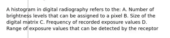 A histogram in digital radiography refers to the: A. Number of brightness levels that can be assigned to a pixel B. Size of the digital matrix C. Frequency of recorded exposure values D. Range of exposure values that can be detected by the receptor