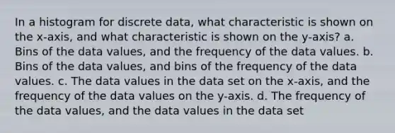 In a histogram for discrete data, what characteristic is shown on the x-axis, and what characteristic is shown on the y-axis? a. Bins of the data values, and the frequency of the data values. b. Bins of the data values, and bins of the frequency of the data values. c. The data values in the data set on the x-axis, and the frequency of the data values on the y-axis. d. The frequency of the data values, and the data values in the data set