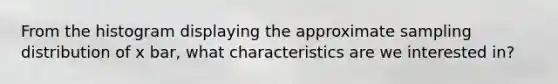 From the histogram displaying the approximate sampling distribution of x bar, what characteristics are we interested in?