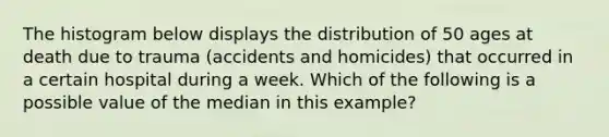 The histogram below displays the distribution of 50 ages at death due to trauma (accidents and homicides) that occurred in a certain hospital during a week. Which of the following is a possible value of the median in this example?