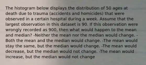 The histogram below displays the distribution of 50 ages at death due to trauma (accidents and homicides) that were observed in a certain hospital during a week. Assume that the largest observation in this dataset is 90. If this observation were wrongly recorded as 900, then what would happen to the mean and median? -Neither the mean nor the median would change. -Both the mean and the median would change. -The mean would stay the same, but the median would change. -The mean would decrease, but the median would not change. -The mean would increase, but the median would not change