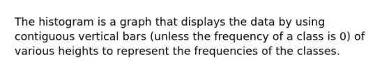 The histogram is a graph that displays the data by using contiguous vertical bars (unless the frequency of a class is 0) of various heights to represent the frequencies of the classes.