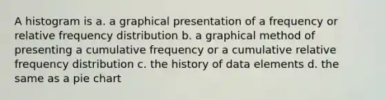 A histogram is a. a graphical presentation of a frequency or relative frequency distribution b. a graphical method of presenting a cumulative frequency or a cumulative relative frequency distribution c. the history of data elements d. the same as a pie chart