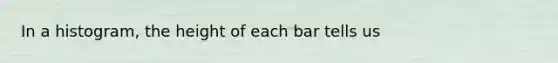 In a histogram, the height of each bar tells us