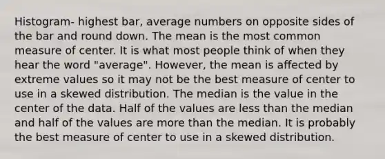 Histogram- highest bar, average numbers on opposite sides of the bar and round down. The mean is the most common measure of center. It is what most people think of when they hear the word "average". However, the mean is affected by extreme values so it may not be the best measure of center to use in a skewed distribution. The median is the value in the center of the data. Half of the values are less than the median and half of the values are more than the median. It is probably the best measure of center to use in a skewed distribution.