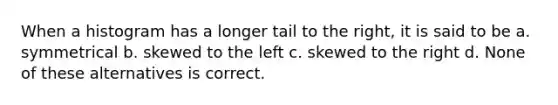 When a histogram has a longer tail to the right, it is said to be a. symmetrical b. skewed to the left c. skewed to the right d. None of these alternatives is correct.