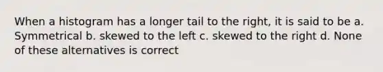 When a histogram has a longer tail to the right, it is said to be a. Symmetrical b. skewed to the left c. skewed to the right d. None of these alternatives is correct