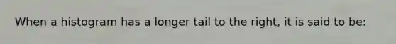 When a histogram has a longer tail to the right, it is said to be: