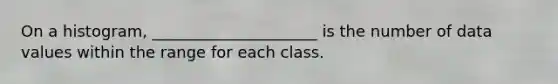 On a histogram, _____________________ is the number of data values within the range for each class.