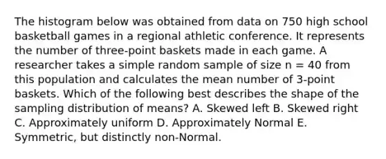 The histogram below was obtained from data on 750 high school basketball games in a regional athletic conference. It represents the number of three-point baskets made in each game. A researcher takes a simple random sample of size n = 40 from this population and calculates the mean number of 3-point baskets. Which of the following best describes the shape of the sampling distribution of means? A. Skewed left B. Skewed right C. Approximately uniform D. Approximately Normal E. Symmetric, but distinctly non-Normal.