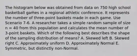 The histogram below was obtained from data on 750 high school basketball games in a regional athletic conference. It represents the number of three-point baskets made in each game. Use Scenario 7-6. A researcher takes a simple random sample of size n = 40 from this population and calculates the mean number of 3-point baskets. Which of the following best describes the shape of the sampling distribution of means? A. Skewed left B. Skewed right C. Approximately uniform D. Approximately Normal E. Symmetric, but distinctly non-Normal.