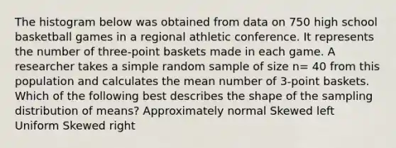 The histogram below was obtained from data on 750 high school basketball games in a regional athletic conference. It represents the number of three-point baskets made in each game. A researcher takes a simple random sample of size n= 40 from this population and calculates the mean number of 3-point baskets. Which of the following best describes the shape of the sampling distribution of means? Approximately normal Skewed left Uniform Skewed right