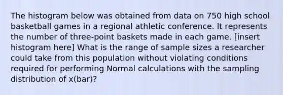 The histogram below was obtained from data on 750 high school basketball games in a regional athletic conference. It represents the number of three-point baskets made in each game. [insert histogram here] What is the range of sample sizes a researcher could take from this population without violating conditions required for performing Normal calculations with the sampling distribution of x(bar)?