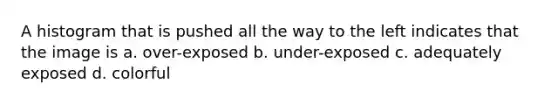 A histogram that is pushed all the way to the left indicates that the image is a. over-exposed b. under-exposed c. adequately exposed d. colorful