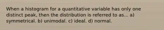 When a histogram for a quantitative variable has only one distinct peak, then the distribution is referred to as... a) symmetrical. b) unimodal. c) ideal. d) normal.