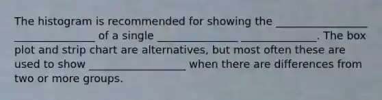 The histogram is recommended for showing the _________________ _______________ of a single _______________ ______________. The box plot and strip chart are alternatives, but most often these are used to show __________________ when there are differences from two or more groups.