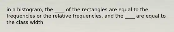 in a histogram, the ____ of the rectangles are equal to the frequencies or the relative frequencies, and the ____ are equal to the class width