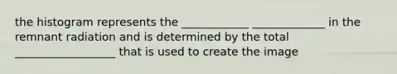 the histogram represents the ____________ _____________ in the remnant radiation and is determined by the total __________________ that is used to create the image