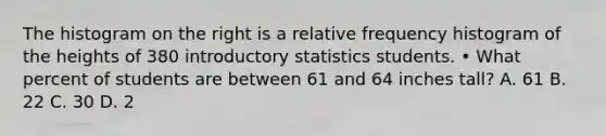 The histogram on the right is a <a href='https://www.questionai.com/knowledge/kxSAz68iu6-relative-frequency-histogram' class='anchor-knowledge'>relative frequency histogram</a> of the heights of 380 introductory statistics students. • What percent of students are between 61 and 64 inches tall? A. 61 B. 22 C. 30 D. 2