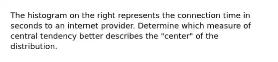 The histogram on the right represents the connection time in seconds to an internet provider. Determine which measure of central tendency better describes the​ "center" of the distribution.