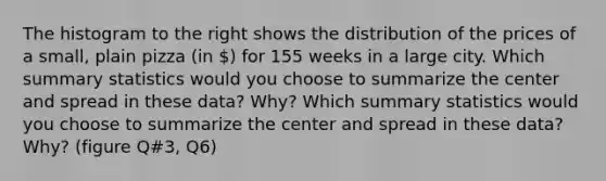 The histogram to the right shows the distribution of the prices of a small, plain pizza (in ) for 155 weeks in a large city. Which summary statistics would you choose to summarize the center and spread in these​ data? Why? Which summary statistics would you choose to summarize the center and spread in these​ data? Why? (figure Q#3, Q6)