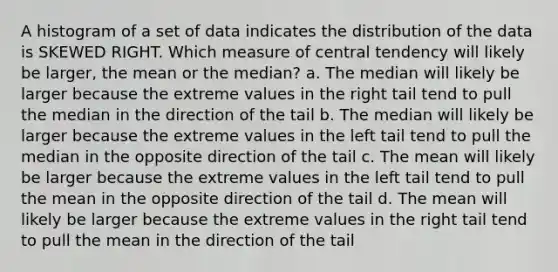 A histogram of a set of data indicates the distribution of the data is SKEWED RIGHT. Which measure of central tendency will likely be larger, the mean or the median? a. The median will likely be larger because the extreme values in the right tail tend to pull the median in the direction of the tail b. The median will likely be larger because the extreme values in the left tail tend to pull the median in the opposite direction of the tail c. The mean will likely be larger because the extreme values in the left tail tend to pull the mean in the opposite direction of the tail d. The mean will likely be larger because the extreme values in the right tail tend to pull the mean in the direction of the tail