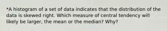 *A histogram of a set of data indicates that the distribution of the data is skewed right. Which measure of central tendency will likely be​ larger, the mean or the​ median? Why?