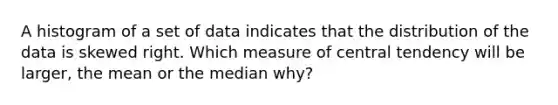 A histogram of a set of data indicates that the distribution of the data is skewed right. Which measure of central tendency will be larger, the mean or the median why?