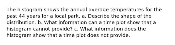 The histogram shows the annual average temperatures for the past 44 years for a local park. a. Describe the shape of the distribution. b. What information can a time plot show that a histogram cannot​ provide? c. What information does the histogram show that a time plot does not provide.