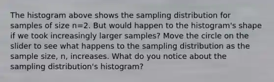 The histogram above shows the sampling distribution for samples of size n=2. But would happen to the histogram's shape if we took increasingly larger samples? Move the circle on the slider to see what happens to the sampling distribution as the sample size, n, increases. What do you notice about the sampling distribution's histogram?