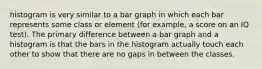 histogram is very similar to a bar graph in which each bar represents some class or element (for example, a score on an IQ test). The primary difference between a bar graph and a histogram is that the bars in the histogram actually touch each other to show that there are no gaps in between the classes.