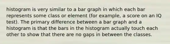 histogram is very similar to a bar graph in which each bar represents some class or element (for example, a score on an IQ test). The primary difference between a bar graph and a histogram is that the bars in the histogram actually touch each other to show that there are no gaps in between the classes.