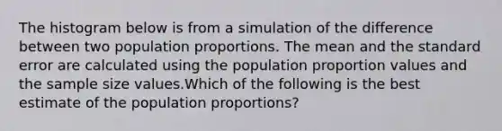 The histogram below is from a simulation of the difference between two population proportions. The mean and the standard error are calculated using the population proportion values and the sample size values.Which of the following is the best estimate of the population proportions?