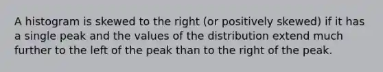 A histogram is skewed to the right (or positively skewed) if it has a single peak and the values of the distribution extend much further to the left of the peak than to the right of the peak.