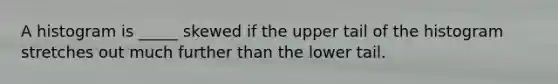 A histogram is _____ skewed if the upper tail of the histogram stretches out much further than the lower tail.