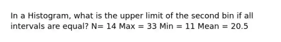 In a Histogram, what is the upper limit of the second bin if all intervals are equal? N= 14 Max = 33 Min = 11 Mean = 20.5