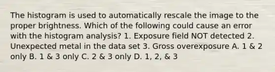 The histogram is used to automatically rescale the image to the proper brightness. Which of the following could cause an error with the histogram analysis? 1. Exposure field NOT detected 2. Unexpected metal in the data set 3. Gross overexposure A. 1 & 2 only B. 1 & 3 only C. 2 & 3 only D. 1, 2, & 3