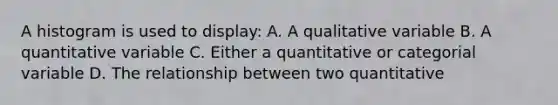 A histogram is used to display: A. A qualitative variable B. A quantitative variable C. Either a quantitative or categorial variable D. The relationship between two quantitative